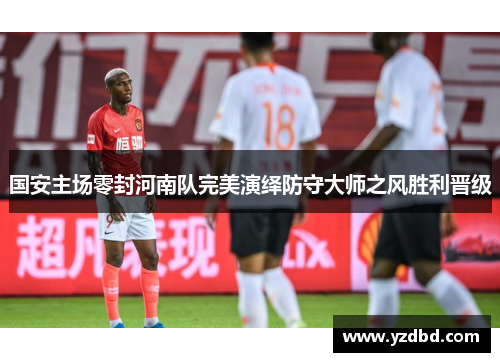 国安主场零封河南队完美演绎防守大师之风胜利晋级